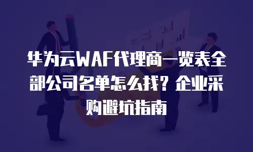 华为云WAF代理商一览表全部公司名单怎么找？企业采购避坑指南