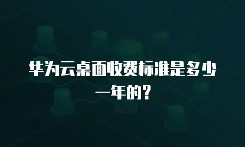 华为云桌面收费标准是多少一年的？
