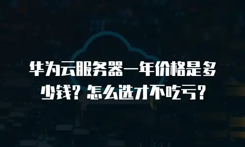 华为云服务器一年价格是多少钱？怎么选才不吃亏？