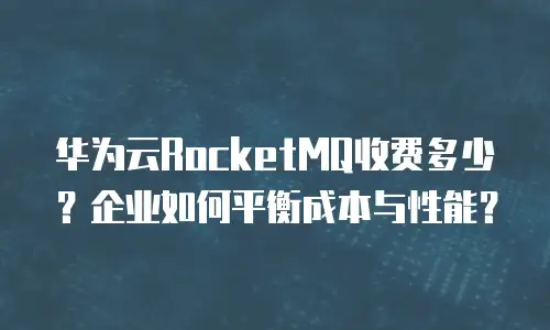 华为云RocketMQ收费多少？企业如何平衡成本与性能？