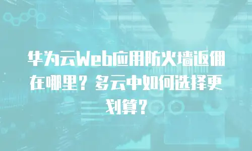 华为云Web应用防火墙返佣在哪里？多云中如何选择更划算？