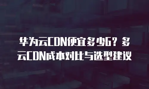 华为云CDN便宜多少G？多云CDN成本对比与选型建议