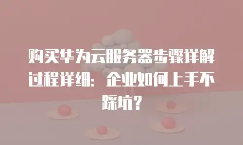 购买华为云服务器步骤详解过程详细：企业如何上手不踩坑？