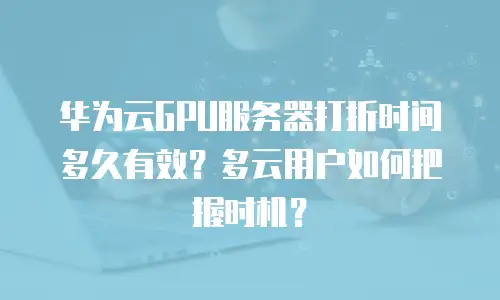 华为云GPU服务器打折时间多久有效？多云用户如何把握时机？