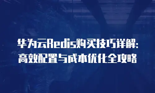 华为云Redis购买技巧详解：高效配置与成本优化全攻略