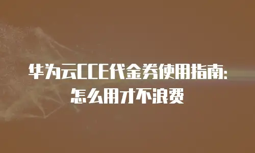 华为云CCE代金券使用指南：怎么用才不浪费