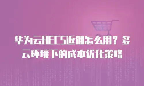 华为云HECS返佣怎么用？多云环境下的成本优化策略