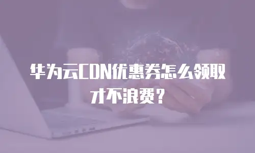 华为云CDN优惠券怎么领取才不浪费？