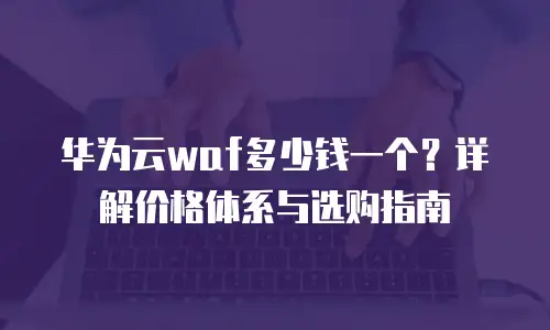 华为云waf多少钱一个？详解价格体系与选购指南
