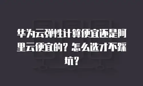 华为云弹性计算便宜还是阿里云便宜的？怎么选才不踩坑？