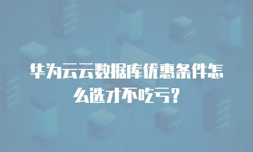 华为云云数据库优惠条件怎么选才不吃亏？