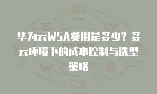 华为云WSA费用是多少？多云环境下的成本控制与选型策略