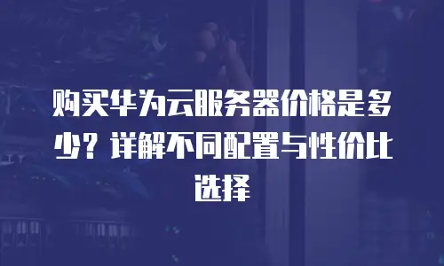 购买华为云服务器价格是多少？详解不同配置与性价比选择