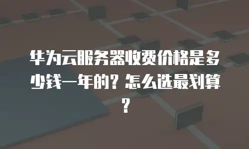 华为云服务器收费价格是多少钱一年的？怎么选最划算？