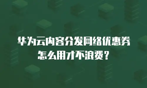 华为云内容分发网络优惠券怎么用才不浪费？