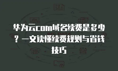 华为云com域名续费是多少？一文读懂续费规则与省钱技巧