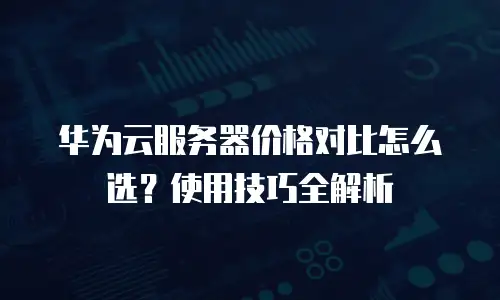 华为云服务器价格对比怎么选？使用技巧全解析