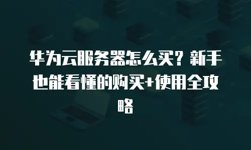 华为云服务器怎么买？新手也能看懂的购买+使用全攻略