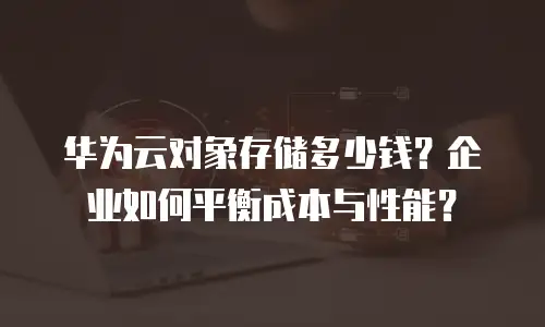 华为云对象存储多少钱？企业如何平衡成本与性能？