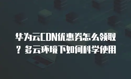 华为云CDN优惠券怎么领取？多云环境下如何科学使用