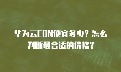 华为云CDN便宜多少？怎么判断最合适的价格？