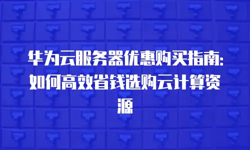 华为云服务器优惠购买指南：如何高效省钱选购云计算资源