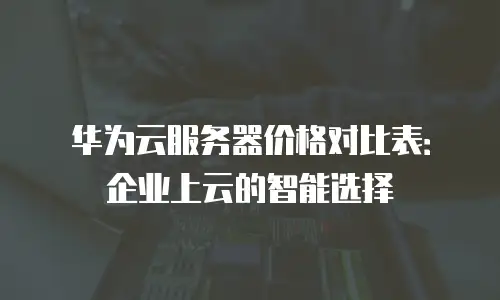 华为云服务器价格对比表：企业上云的智能选择