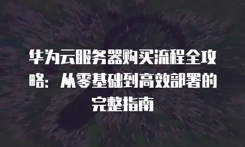 华为云服务器购买流程全攻略：从零基础到高效部署的完整指南