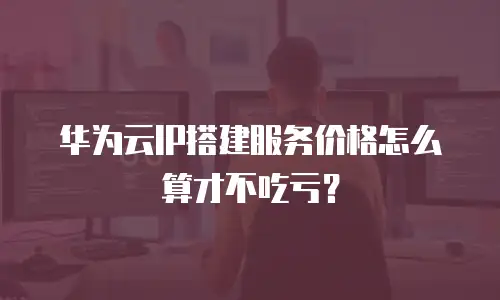 华为云IP搭建服务价格怎么算才不吃亏？