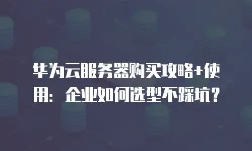 华为云服务器购买攻略+使用：企业如何选型不踩坑？