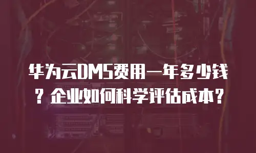 华为云DMS费用一年多少钱？企业如何科学评估成本？
