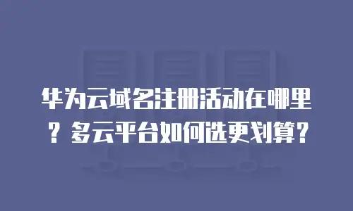 华为云域名注册活动在哪里？多云平台如何选更划算？