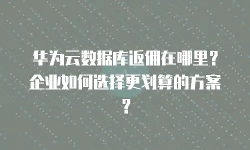 华为云数据库返佣在哪里？企业如何选择更划算的方案？