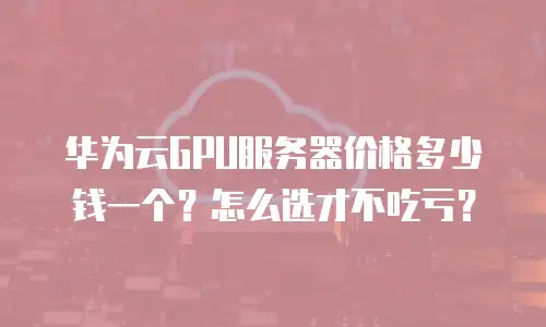华为云GPU服务器价格多少钱一个？怎么选才不吃亏？