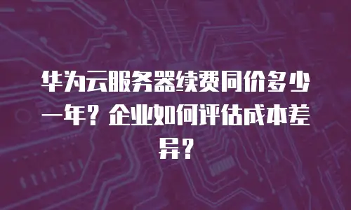 华为云服务器续费同价多少一年？企业如何评估成本差异？