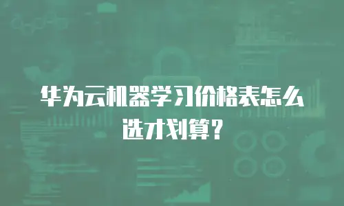 华为云机器学习价格表怎么选才划算？
