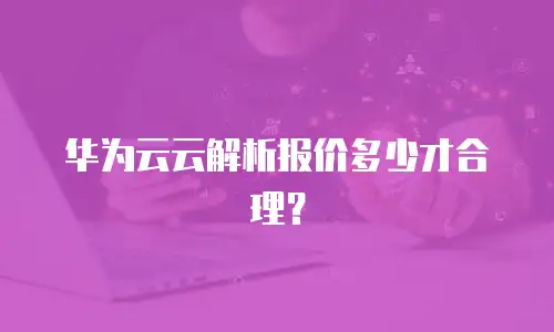 华为云云解析报价多少才合理？