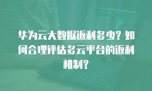 华为云大数据返利多少？如何合理评估多云平台的返利机制？