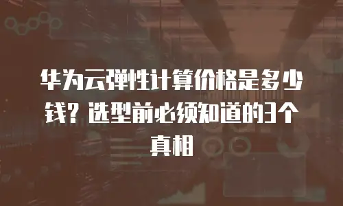 华为云弹性计算价格是多少钱？选型前必须知道的3个真相
