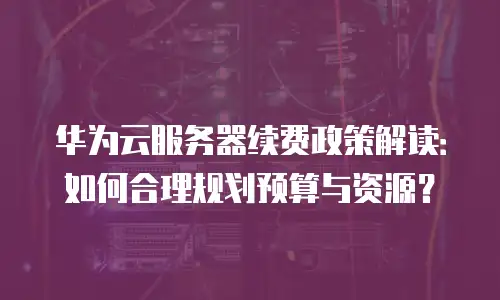 华为云服务器续费政策解读：如何合理规划预算与资源？