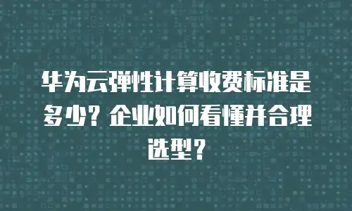 华为云弹性计算收费标准是多少？企业如何看懂并合理选型？