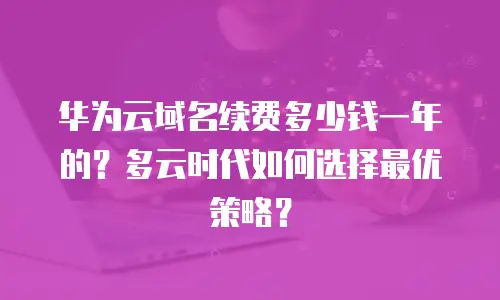 华为云域名续费多少钱一年的？多云时代如何选择最优策略？