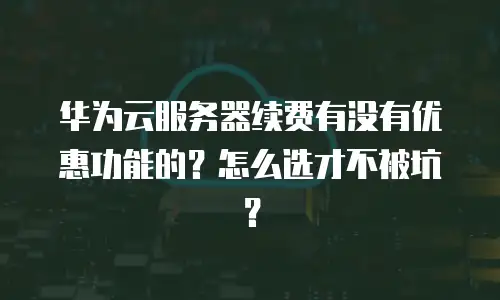 华为云服务器续费有没有优惠功能的？怎么选才不被坑？