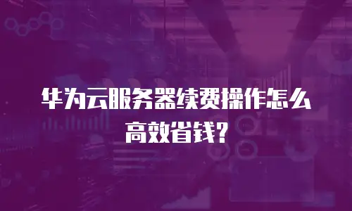 华为云服务器续费操作怎么高效省钱？