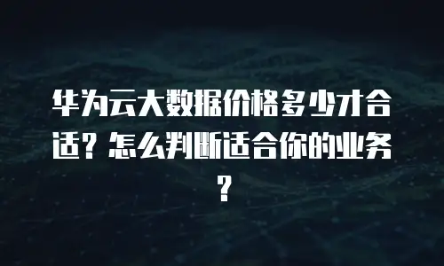 华为云大数据价格多少才合适？怎么判断适合你的业务？