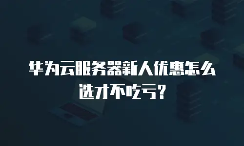 华为云服务器新人优惠怎么选才不吃亏？