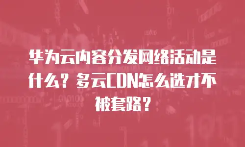 华为云内容分发网络活动是什么？多云CDN怎么选才不被套路？