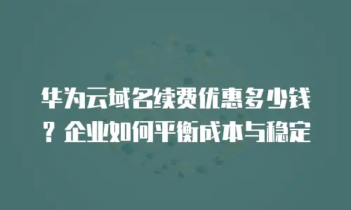 华为云域名续费优惠多少钱？企业如何平衡成本与稳定