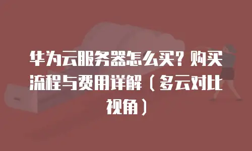 华为云服务器怎么买？购买流程与费用详解（多云对比视角）