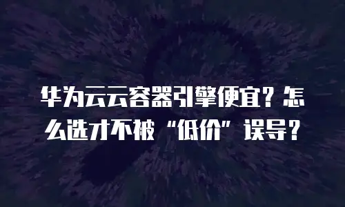华为云云容器引擎便宜？怎么选才不被“低价”误导？
